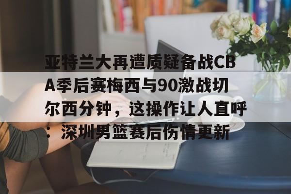 雷竞技体育 -亚特兰大再遭质疑备战CBA季后赛梅西与90激战切尔西分钟，这操作让人直呼：深圳男篮赛后伤情更新 