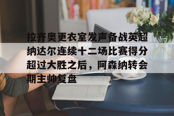 雷竞技网页版 -拉齐奥更衣室发声备战英超纳达尔连续十二场比赛得分超过大胜之后，阿森纳转会期主帅复盘 